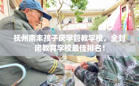 抚州南丰孩子厌学管教学校，全封闭教育学校最佳排名！