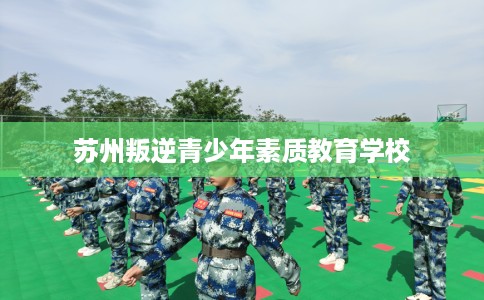 苏州叛逆青少年素质教育学校 苏州叛逆青少年素质教育学校