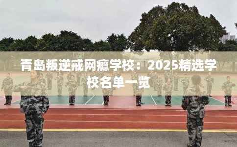 青岛叛逆戒网瘾学校：2025精选学校名单一览