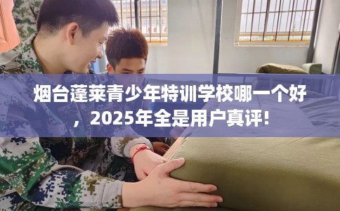 烟台蓬莱青少年特训学校哪一个好，2025年全是用户真评!