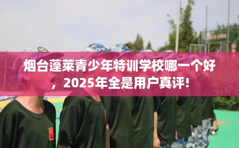 烟台蓬莱青少年特训学校哪一个好，2025年全是用户真评!
