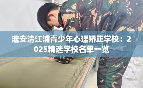 淮安清江浦青少年心理矫正学校：2025精选学校名单一览