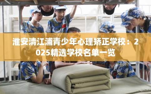 淮安清江浦青少年心理矫正学校：2025精选学校名单一览