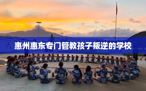 惠州惠东专门管教孩子叛逆的学校