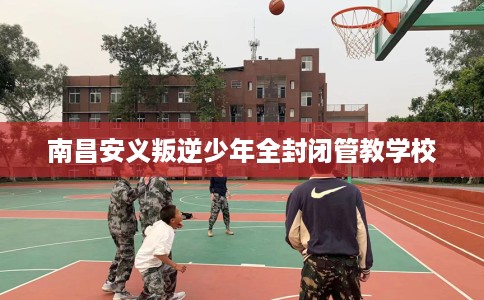 南昌安义叛逆少年全封闭管教学校