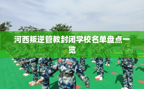 河西叛逆管教封闭学校名单盘点一览