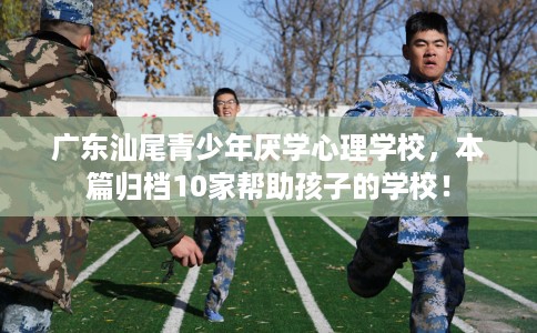 广东汕尾青少年厌学心理学校，本篇归档10家帮助孩子的学校！