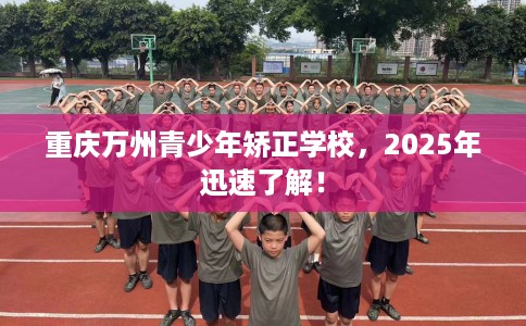 重庆万州青少年矫正学校，2025年迅速了解！