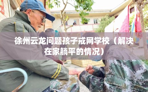 徐州云龙问题孩子戒网学校（解决在家躺平的情况）