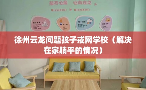 徐州云龙问题孩子戒网学校（解决在家躺平的情况）