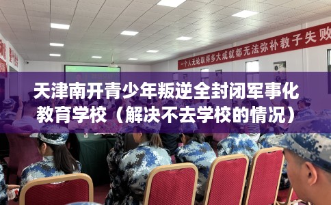 天津南开青少年叛逆全封闭军事化教育学校（解决不去学校的情况）