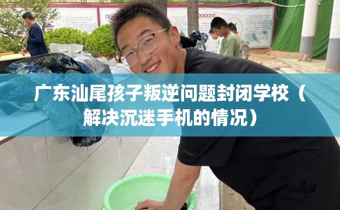 广东汕尾孩子叛逆问题封闭学校（解决沉迷手机的情况）