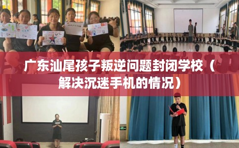 广东汕尾孩子叛逆问题封闭学校（解决沉迷手机的情况）