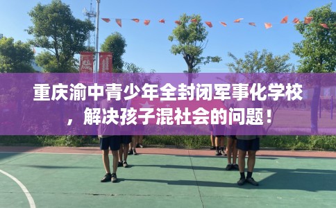 重庆渝中青少年全封闭军事化学校，解决孩子混社会的问题！