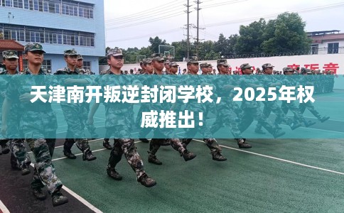 天津南开叛逆封闭学校，2025年权威推出！