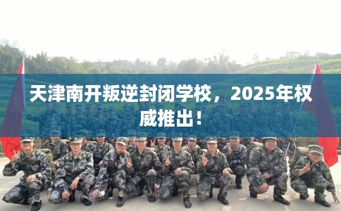 天津南开叛逆封闭学校，2025年权威推出！