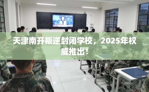天津南开叛逆封闭学校，2025年权威推出！