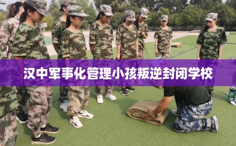 汉中军事化管理小孩叛逆封闭学校