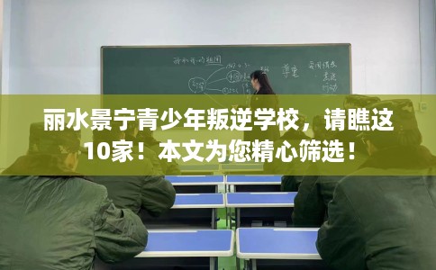 丽水景宁青少年叛逆学校，请瞧这10家！本文为您精心筛选！