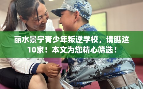 丽水景宁青少年叛逆学校，请瞧这10家！本文为您精心筛选！