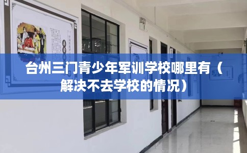 台州三门青少年军训学校哪里有（解决不去学校的情况）