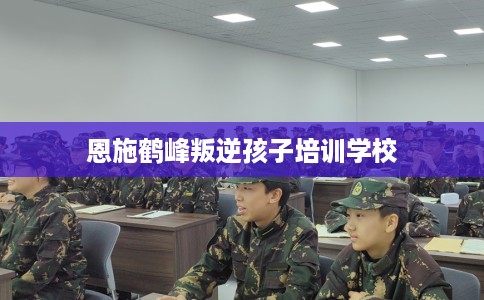 恩施鹤峰叛逆孩子培训学校