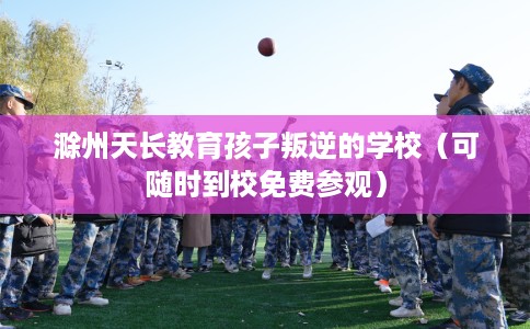 滁州天长教育孩子叛逆的学校（可随时到校免费参观）