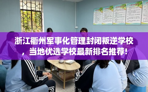浙江衢州军事化管理封闭叛逆学校，当地优选学校最新排名推荐!