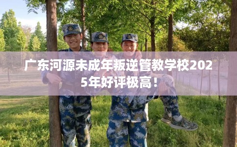 广东河源未成年叛逆管教学校2025年好评极高！