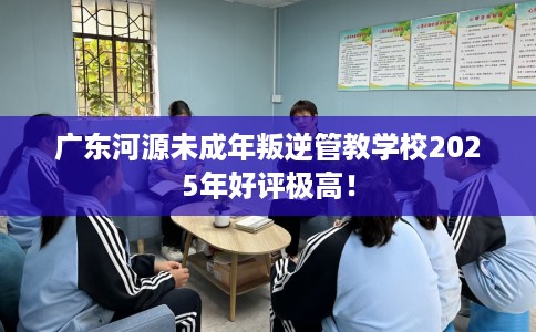 广东河源未成年叛逆管教学校2025年好评极高！