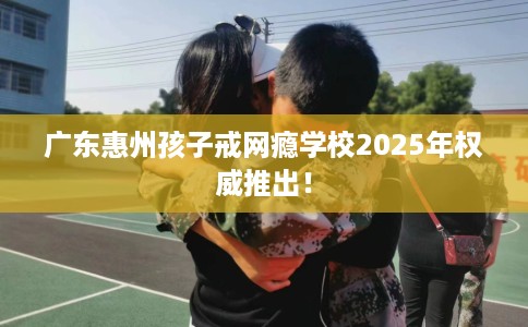 广东惠州孩子戒网瘾学校2025年权威推出！