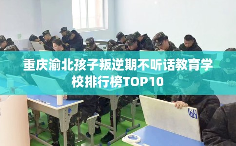 重庆渝北孩子叛逆期不听话教育学校排行榜TOP10