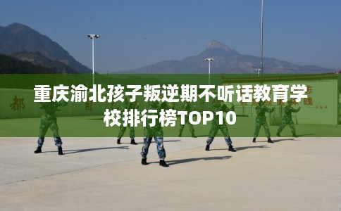 重庆渝北孩子叛逆期不听话教育学校排行榜TOP10