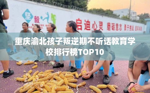 重庆渝北孩子叛逆期不听话教育学校排行榜TOP10