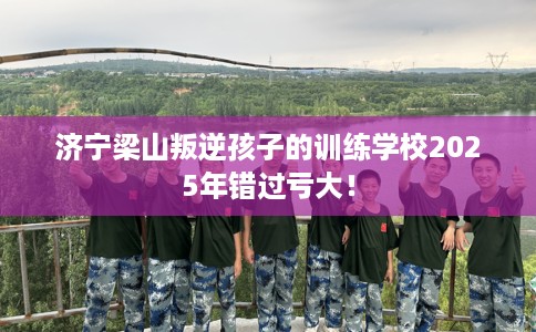 济宁梁山叛逆孩子的训练学校2025年错过亏大！