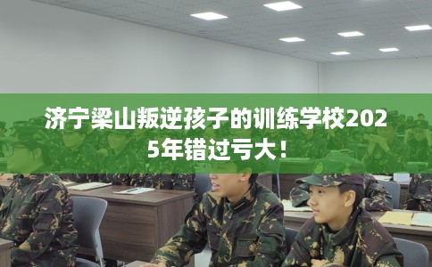 济宁梁山叛逆孩子的训练学校2025年错过亏大！