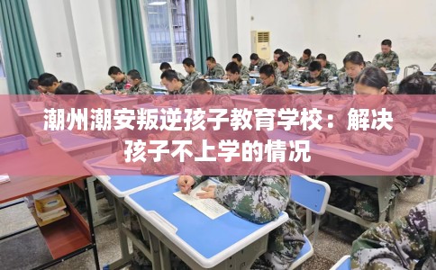 潮州潮安叛逆孩子教育学校：解决孩子不上学的情况