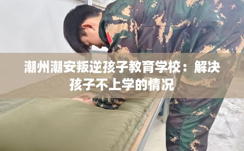 潮州潮安叛逆孩子教育学校：解决孩子不上学的情况