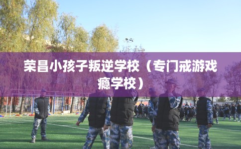 荣昌小孩子叛逆学校（专门戒游戏瘾学校）