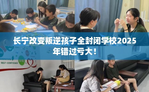 长宁改变叛逆孩子全封闭学校2025年错过亏大！