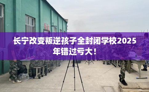 长宁改变叛逆孩子全封闭学校2025年错过亏大！