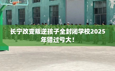 长宁改变叛逆孩子全封闭学校2025年错过亏大！