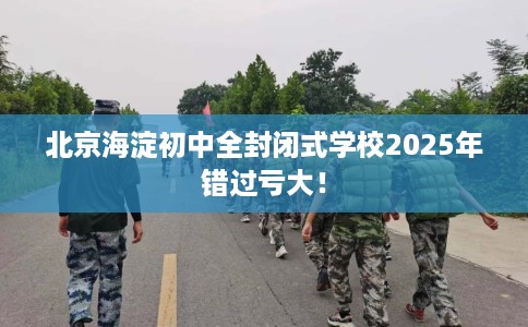 北京海淀初中全封闭式学校2025年错过亏大！