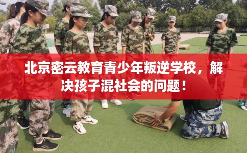 北京密云教育青少年叛逆学校，解决孩子混社会的问题！