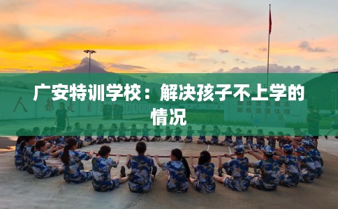 广安特训学校：解决孩子不上学的情况