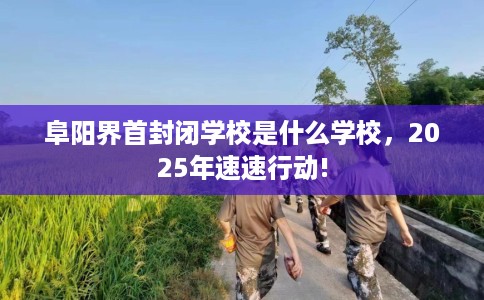 阜阳界首封闭学校是什么学校，2025年速速行动!