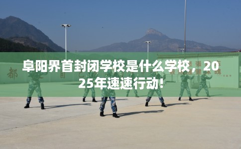 阜阳界首封闭学校是什么学校，2025年速速行动!