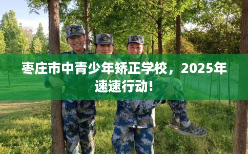 枣庄市中青少年矫正学校，2025年速速行动!