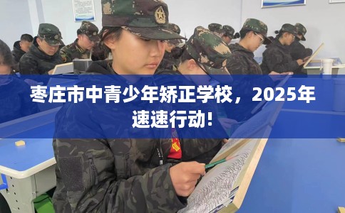 枣庄市中青少年矫正学校，2025年速速行动!