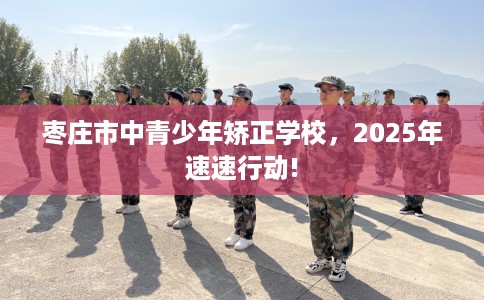 枣庄市中青少年矫正学校，2025年速速行动!